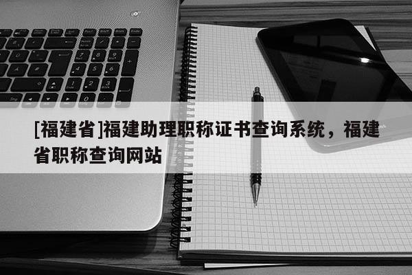 [福建省]福建助理職稱證書(shū)查詢系統(tǒng)，福建省職稱查詢網(wǎng)站