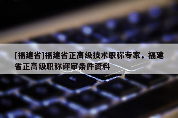 [福建省]福建省正高級(jí)技術(shù)職稱專家，福建省正高級(jí)職稱評(píng)審條件資料