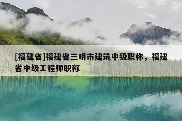 [福建省]福建省三明市建筑中級(jí)職稱，福建省中級(jí)工程師職稱