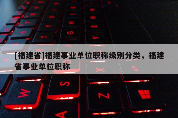 [福建省]福建事業(yè)單位職稱級別分類，福建省事業(yè)單位職稱