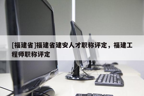 [福建省]福建省建安人才職稱評定，福建工程師職稱評定