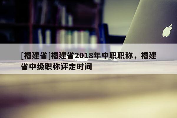 [福建省]福建省2018年中職職稱，福建省中級職稱評定時間