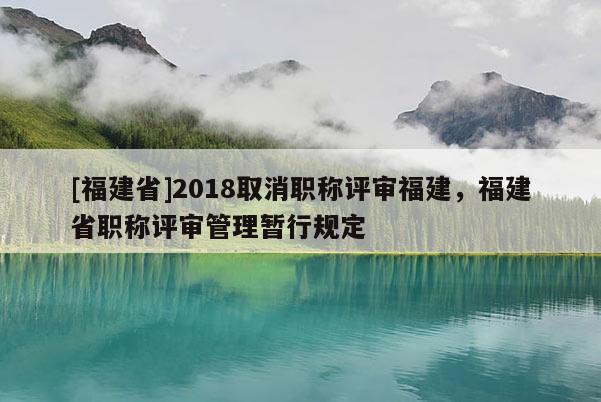 [福建省]2018取消職稱評審福建，福建省職稱評審管理暫行規(guī)定