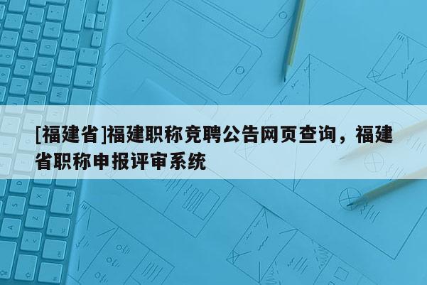 [福建省]福建職稱競聘公告網(wǎng)頁查詢，福建省職稱申報評審系統(tǒng)