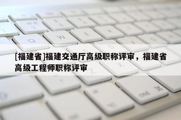 [福建省]福建交通廳高級職稱評審，福建省高級工程師職稱評審