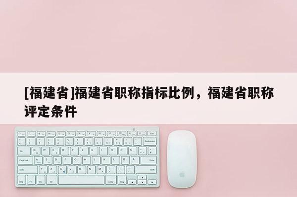 [福建省]福建省職稱指標(biāo)比例，福建省職稱評(píng)定條件