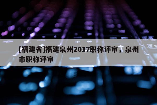 [福建省]福建泉州2017職稱評(píng)審，泉州市職稱評(píng)審