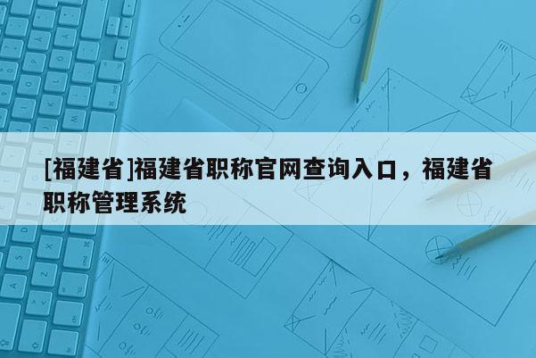 [福建省]福建省職稱官網(wǎng)查詢?nèi)肟?，福建省職稱管理系統(tǒng)