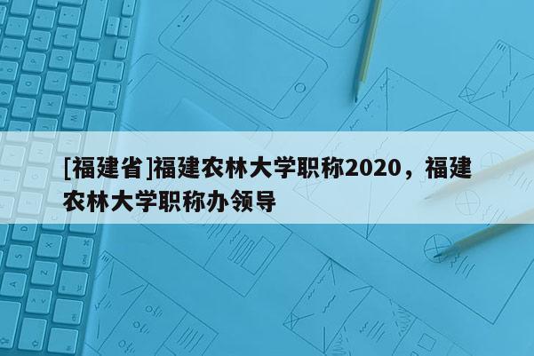 [福建省]福建農(nóng)林大學(xué)職稱2020，福建農(nóng)林大學(xué)職稱辦領(lǐng)導(dǎo)