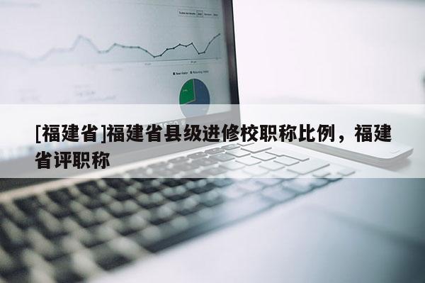 [福建省]福建省縣級進修校職稱比例，福建省評職稱