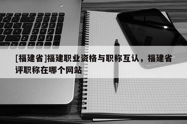 [福建省]福建職業(yè)資格與職稱互認，福建省評職稱在哪個網(wǎng)站