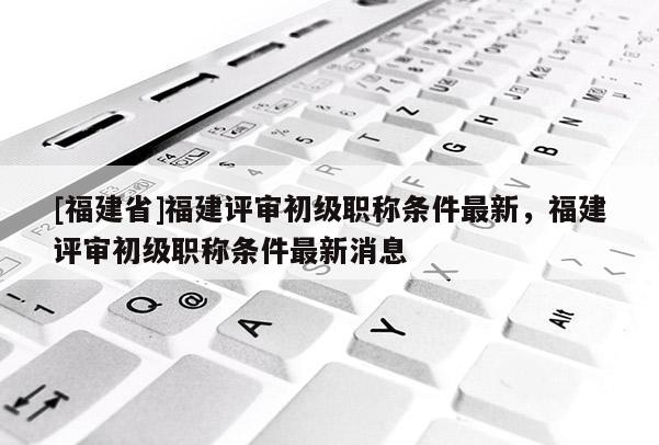 [福建省]福建評(píng)審初級(jí)職稱條件最新，福建評(píng)審初級(jí)職稱條件最新消息