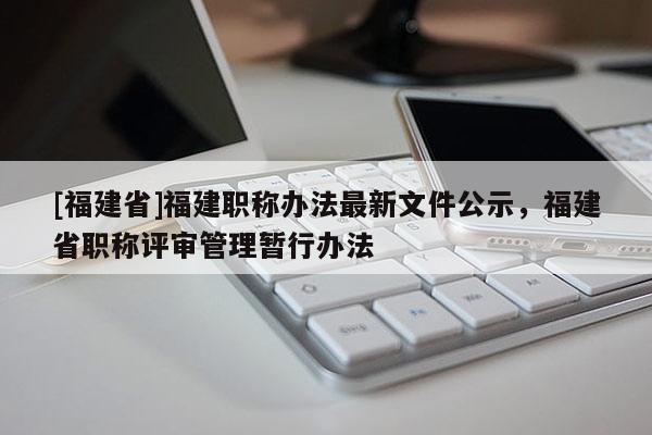 [福建省]福建職稱辦法最新文件公示，福建省職稱評審管理暫行辦法
