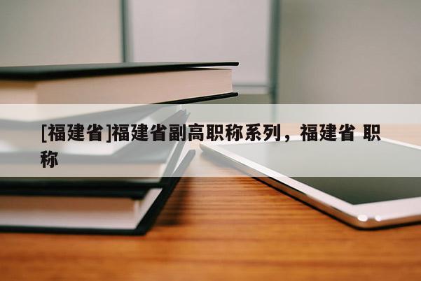 [福建省]福建省副高職稱系列，福建省 職稱