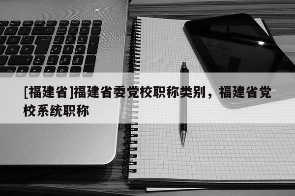 [福建省]福建省委黨校職稱類別，福建省黨校系統(tǒng)職稱