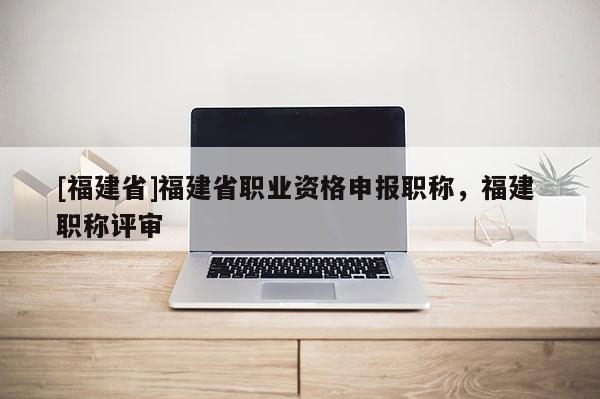 [福建省]福建省職業(yè)資格申報職稱，福建 職稱評審