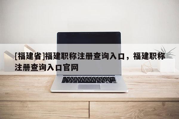 [福建省]福建職稱注冊(cè)查詢?nèi)肟冢＝毞Q注冊(cè)查詢?nèi)肟诠倬W(wǎng)