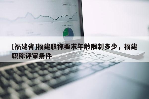 [福建省]福建職稱要求年齡限制多少，福建職稱評審條件