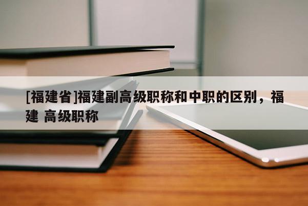 [福建省]福建副高級職稱和中職的區(qū)別，福建 高級職稱