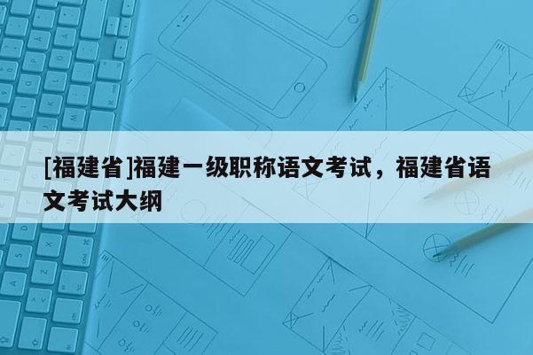 [福建省]福建一級(jí)職稱語文考試，福建省語文考試大綱