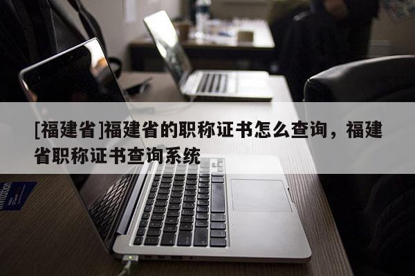 [福建省]福建省的職稱證書怎么查詢，福建省職稱證書查詢系統(tǒng)