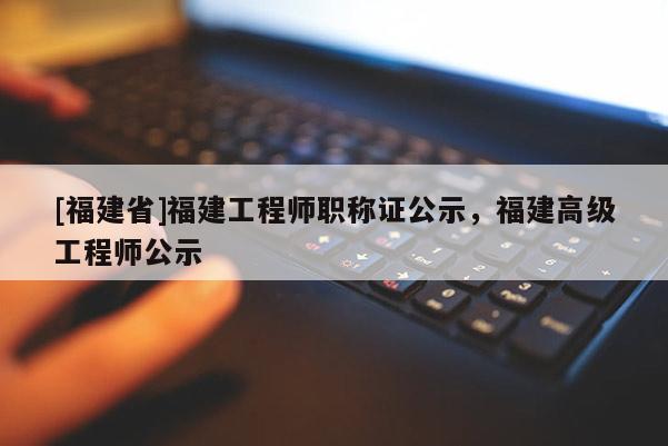 [福建省]福建工程師職稱證公示，福建高級工程師公示