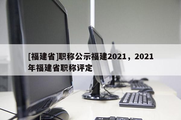 [福建省]職稱公示福建2021，2021年福建省職稱評定