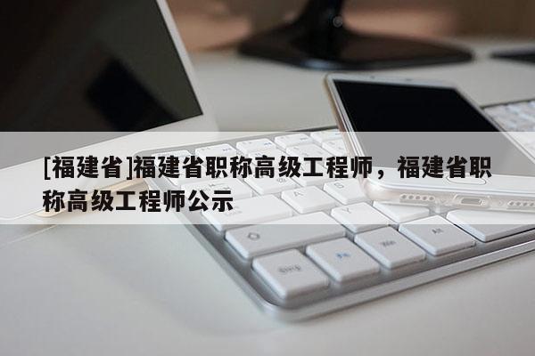 [福建省]福建省職稱高級(jí)工程師，福建省職稱高級(jí)工程師公示