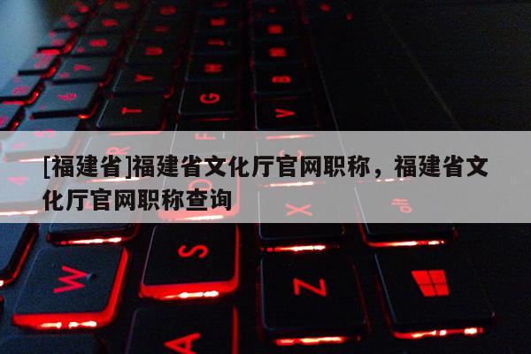 [福建省]福建省文化廳官網(wǎng)職稱，福建省文化廳官網(wǎng)職稱查詢