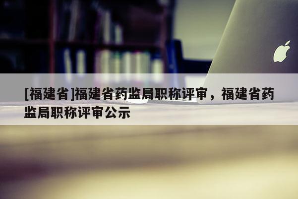 [福建省]福建省藥監(jiān)局職稱評審，福建省藥監(jiān)局職稱評審公示