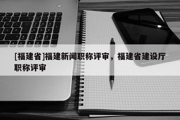 [福建省]福建新聞職稱評審，福建省建設廳職稱評審