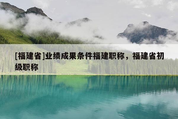[福建省]業(yè)績成果條件福建職稱，福建省初級職稱