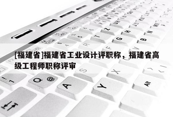 [福建省]福建省工業(yè)設(shè)計評職稱，福建省高級工程師職稱評審
