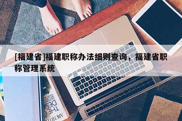 [福建省]福建職稱辦法細則查詢，福建省職稱管理系統(tǒng)
