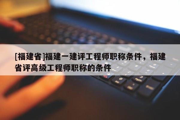 [福建省]福建一建評工程師職稱條件，福建省評高級工程師職稱的條件