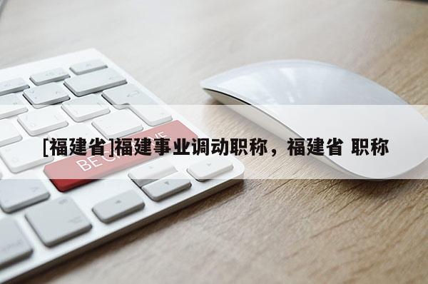[福建省]福建事業(yè)調(diào)動(dòng)職稱(chēng)，福建省 職稱(chēng)