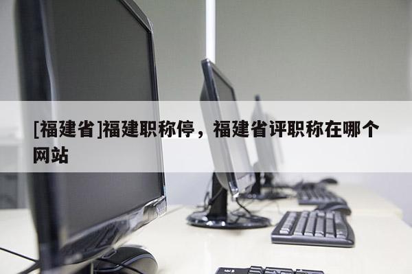 [福建省]福建職稱停，福建省評(píng)職稱在哪個(gè)網(wǎng)站