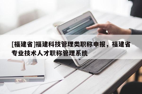 [福建省]福建科技管理類職稱申報，福建省專業(yè)技術人才職稱管理系統(tǒng)