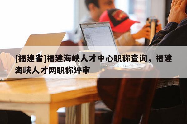 [福建省]福建海峽人才中心職稱查詢，福建海峽人才網職稱評審