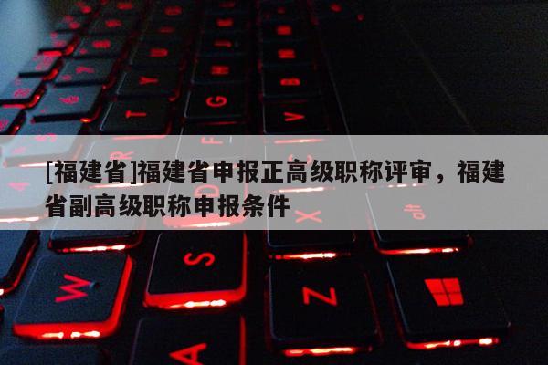 [福建省]福建省申報(bào)正高級(jí)職稱評(píng)審，福建省副高級(jí)職稱申報(bào)條件