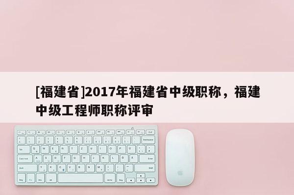 [福建省]2017年福建省中級職稱，福建中級工程師職稱評審