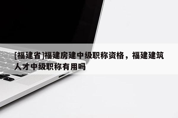 [福建省]福建房建中級職稱資格，福建建筑人才中級職稱有用嗎