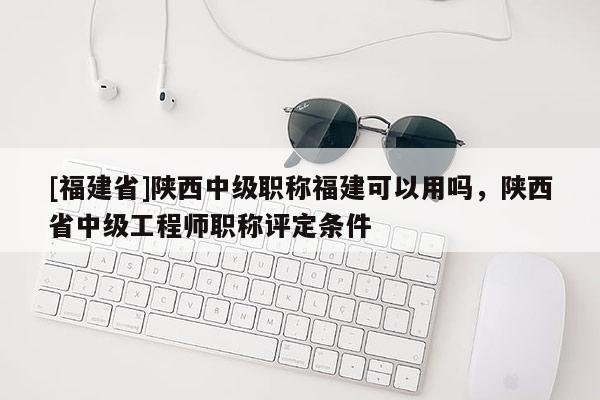 [福建省]陜西中級(jí)職稱福建可以用嗎，陜西省中級(jí)工程師職稱評(píng)定條件