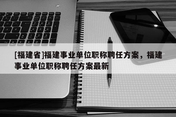 [福建省]福建事業(yè)單位職稱聘任方案，福建事業(yè)單位職稱聘任方案最新