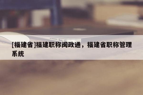 [福建省]福建職稱閩政通，福建省職稱管理系統(tǒng)