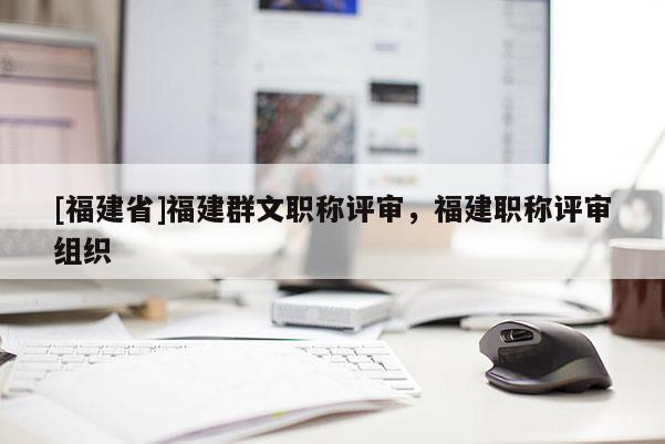 [福建省]福建群文職稱評(píng)審，福建職稱評(píng)審組織