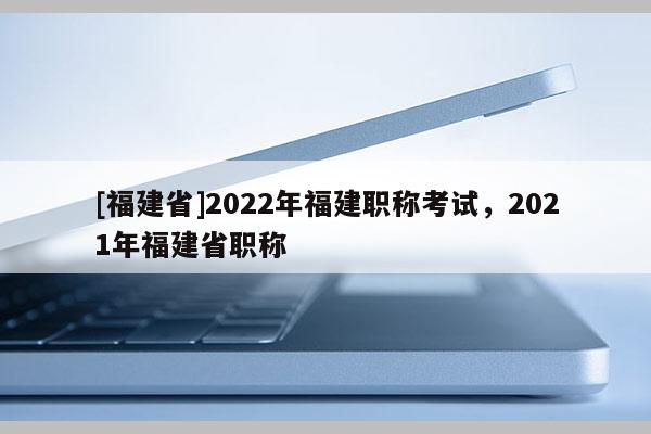 [福建省]2022年福建職稱考試，2021年福建省職稱