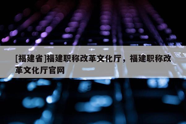 [福建省]福建職稱改革文化廳，福建職稱改革文化廳官網(wǎng)