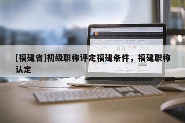 [福建省]初級(jí)職稱評(píng)定福建條件，福建職稱認(rèn)定