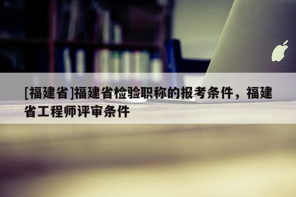 [福建省]福建省檢驗(yàn)職稱的報(bào)考條件，福建省工程師評審條件
